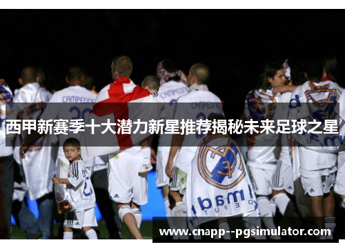 西甲新赛季十大潜力新星推荐揭秘未来足球之星 西甲新赛季十大潜力新星推荐揭秘未来足球之星