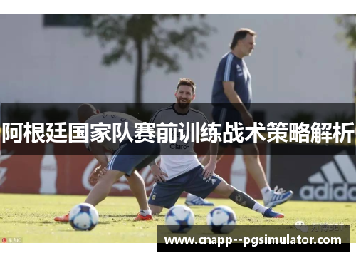阿根廷国家队赛前训练战术策略解析 阿根廷国家队赛前训练战术策略解析