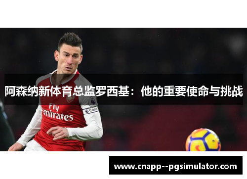 阿森纳新体育总监罗西基：他的重要使命与挑战