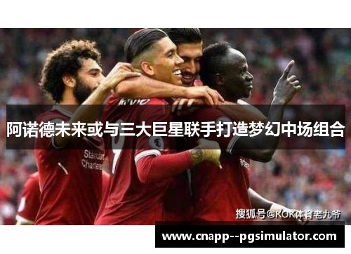 阿诺德未来或与三大巨星联手打造梦幻中场组合 阿诺德未来或与三大巨星联手打造梦幻中场组合