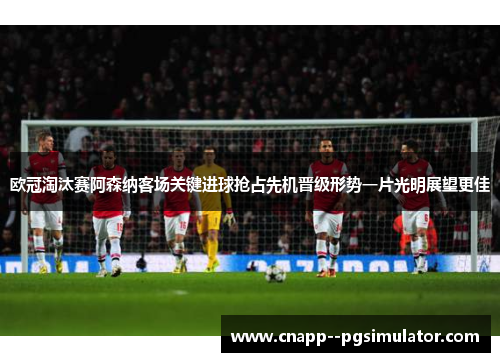 欧冠淘汰赛阿森纳客场关键进球抢占先机晋级形势一片光明展望更佳 欧冠淘汰赛阿森纳客场关键进球抢占先机晋级形势一片光明展望更佳