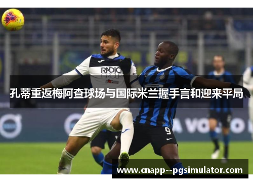 孔蒂重返梅阿查球场与国际米兰握手言和迎来平局