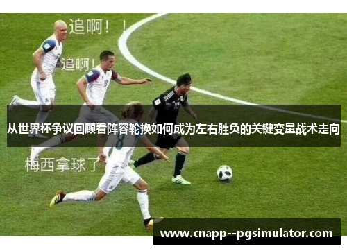 从世界杯争议回顾看阵容轮换如何成为左右胜负的关键变量战术走向