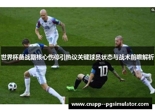 世界杯备战期核心伤停引热议关键球员状态与战术前瞻解析 世界杯备战期核心伤停引热议关键球员状态与战术前瞻解析
