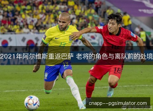2021年阿尔维斯重返巴萨 老将的角色与离队前的处境 2021年阿尔维斯重返巴萨 老将的角色与离队前的处境